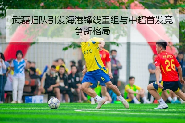 武磊归队引发海港锋线重组与中超首发竞争新格局